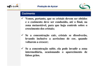 Produção
Produção de
de Açúcar
Açúcar
 Vemos, portanto, que os cristais devem ser obtidos
e o cozimento deve ser conduzido, até o final, na
zona metaestável, para que haja controle sobre o
crescimento dos cristais;
 Se a concentração cair, cristais se dissolverão,
levando inclusive a acréscimo de cor, quando
voltarem a crescer;
 Se a concentração subir, ela pode invadir a zona
intermediária, ocasionando o aparecimento de
falsos grãos.
Cozimento
 