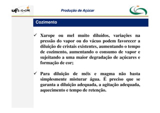 Produção
Produção de
de Açúcar
Açúcar
 Xarope ou mel muito diluídos, variações na
pressão do vapor ou do vácuo podem favorecer a
diluição de cristais existentes, aumentando o tempo
de cozimento, aumentando o consumo de vapor e
sujeitando a uma maior degradação de açúcares e
formação de cor;
 Para diluição de méis e magma não basta
simplesmente misturar água. É preciso que se
garanta a diluição adequada, a agitação adequada,
aquecimento e tempo de retenção.
Cozimento
 