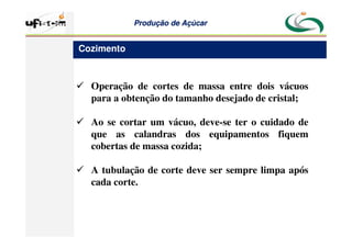 Produção
Produção de
de Açúcar
Açúcar
 Operação de cortes de massa entre dois vácuos
para a obtenção do tamanho desejado de cristal;
 Ao se cortar um vácuo, deve-se ter o cuidado de
que as calandras dos equipamentos fiquem
cobertas de massa cozida;
 A tubulação de corte deve ser sempre limpa após
cada corte.
Cozimento
 
