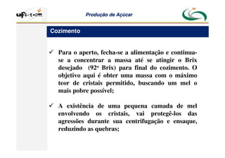 Produção
Produção de
de Açúcar
Açúcar
 Para o aperto, fecha-se a alimentação e continua-
se a concentrar a massa até se atingir o Brix
desejado (92o Brix) para final do cozimento. O
objetivo aqui é obter uma massa com o máximo
teor de cristais permitido, buscando um mel o
mais pobre possível;
 A existência de uma pequena camada de mel
envolvendo os cristais, vai protegê-los das
agressões durante sua centrifugação e ensaque,
reduzindo as quebras;
Cozimento
 