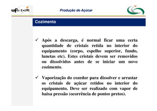 Produção
Produção de
de Açúcar
Açúcar
 Após a descarga, é normal ficar uma certa
quantidade de cristais retida no interior do
equipamento (corpo, espelho superior, fundo,
lunetas etc). Estes cristais devem ser removidos
ou dissolvidos antes de se iniciar um novo
cozimento.
 Vaporização do cozedor para dissolver e arrastar
os cristais de açúcar retidos no interior do
equipamento. Deve ser realizado com vapor de
baixa pressão (ocorrência de pontos pretos).
Cozimento
 