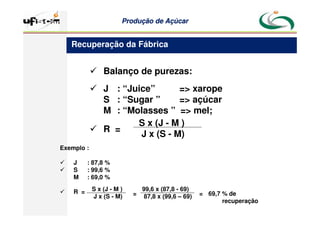 Produção
Produção de
de Açúcar
Açúcar
 Balanço de purezas:
 J : “Juice” = xarope
S : “Sugar ” = açúcar
M : “Molasses ” = mel;
 R =
S x (J - M )
J x (S - M)
Recuperação da Fábrica
Exemplo :
 J : 87,8 %
 S : 99,6 %
M : 69,0 %
 R = S x (J - M )
J x (S - M)
99,6 x (87,8 - 69)
87,8 x (99,6 – 69)
= = 69,7 % de
recuperação
 
