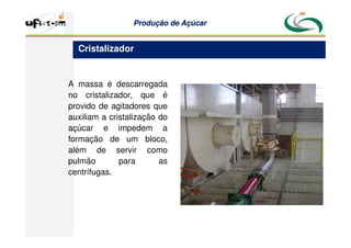 Produção
Produção de
de Açúcar
Açúcar
A massa é descarregada
no cristalizador, que é
provido de agitadores que
auxiliam a cristalização do
açúcar e impedem a
formação de um bloco,
além de servir como
pulmão para as
centrífugas.
Cristalizador
 