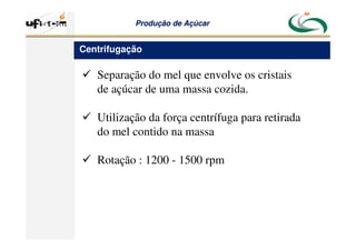 Produção
Produção de
de Açúcar
Açúcar
 Separação do mel que envolve os cristais
de açúcar de uma massa cozida.
 Utilização da força centrífuga para retirada
do mel contido na massa
 Rotação : 1200 - 1500 rpm
Centrifugação
 