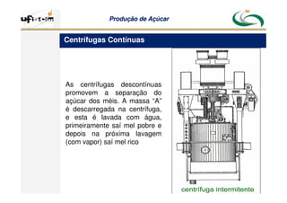 Produção
Produção de
de Açúcar
Açúcar
As centrífugas descontínuas
promovem a separação do
açúcar dos méis. A massa “A”
é descarregada na centrífuga,
e esta é lavada com água,
primeiramente saí mel pobre e
depois na próxima lavagem
(com vapor) saí mel rico
Centrífugas Contínuas
 