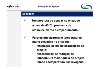 Produção
Produção de
de Açúcar
Açúcar
 Temperatura do açúcar no ensaque
acima de 40oC : problema de
amarelecimento e empedramento;
 Fatores que acarretam temperaturas
muito elevadas no ensaque :
• instalação acima da capacidade de
projeto;
• necessidade de redução de
temperatura maior que a de projeto-
tempo e temperatura das lavagens.
Secagem
 