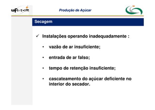 Produção
Produção de
de Açúcar
Açúcar
 Instalações operando inadequadamente :
• vazão de ar insuficiente;
• entrada de ar falso;
• tempo de retenção insuficiente;
• cascateamento do açúcar deficiente no
interior do secador.
Secagem
 