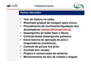 Produção
Produção de
de Açúcar
Açúcar
 Teor de fósforo no caldo;
 Retomada gradual da moagem após chuva;
 Procedimento de enchimento/liquidação dos
decantadores (tempo/pH/temperatura);
 Desempenho do balão flash e filtros;
 Controle/testes desempenho polímero;
 Início/retorno de operação de prés e
evaporadores (insolúveis);
 Controle de pureza nos prés;
 Controle brix xarope;
 Preparo e conservação da semente;
 Monitoramento do teor de cristais e magma
Pontos relevantes
 