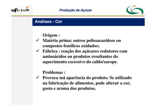 Produção
Produção de
de Açúcar
Açúcar
Origem :
 Matéria prima: outros polissacarídeos ou
compostos fenólicos oxidados;
 Fábrica : reação dos açúcares redutores com
aminoácidos ou produtos resultantes do
aquecimento excessivo do caldo/xarope.
Problemas :
 Provoca má aparência do produto. Se utilizado
na fabricação de alimentos, pode alterar a cor,
gosto e aroma dos produtos.
Análises - Cor
 