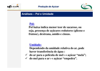 Produção
Produção de
de Açúcar
Açúcar
Pol:
Pol baixa indica menor teor de sacarose, ou
seja, presença de açúcares redutores (glicose e
frutose), dextrana, amido e cinzas.
Umidade:
Dependendo da umidade relativa do ar, pode
haver transferência de água :
 do ar para a película de mel a
a
a
a açúcar “mela”;
 do mel para o ar a
a
a
a açúcar “empedra”.
Análises – Pol e Umidade
 