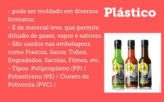 Plástico- pode ser moldado em diversos
formatos;
- É de material leve, que permite
difusão de gases, vapor e sabores.
- São usados nas embalagens
como Frascos, Sacos, Tubos,
Engradados, Sacolas, Filmes, etc.
- Tipos: Polipropileno (PP) /
Poliestireno (PE) / Cloreto de
Polivinila (PVC) /
 