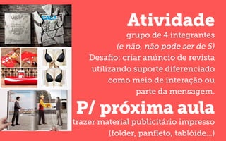 Atividade
P/ próxima aula
grupo de 4 integrantes
(e não, não pode ser de 5)
Desaﬁo: criar anúncio de revista
utilizando suporte diferenciado
como meio de interação ou
parte da mensagem.
trazer material publicitário impresso
(folder, panﬂeto, tablóide...)
 