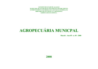 GOVERNO DO ESTADO DE ALAGOAS
   SECRETARIA DE ESTADO DO PLANEJAMENTO E DO ORÇAMENTO
   SUPERINTENDÊNCIA DE PRODUÇÃO E GESTÃO DA INFORMAÇÃO
          DIRETORIA DE ESTATÍSTICA E CARTOGRAFIA
                  GERÊNCIA DE ESTATÍSTICA




AGROPECUÁRIA MUNICPAL
                                            Maceió - Ano 05 - n. 05 - 2008




                        2008
 