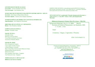 GOVERNO DO ESTADO DE ALAGOAS
Governador - Teotonio Brandão Vilela Filho                     AGROPECUÁRIO MUNICIPAL é uma publicação anual da SEPLAN/Al. Disponível
                                                               para consultas e download no site http:// www.seplan.al.gov.br. É permitida a reprodução
Vice Governador - José Wanderley Neto                          total ou parcial dos textos desta revista, desde que seja citada a fonte.

SECRETARIA DE ESTADO DO PLANEJAMENTO E DO ORÇAMENTO – SEPLAN
Secretário - Júlio Sérgio de Maya Pedrosa Moreira              NOTA EXPLICATIVA: a publicação Produção Agropecuária Municipal, a
Secretário Adjunto - Antonio Carlos Sampaio Quintiliano        partir do Ano 4, n. 4 de 2007, mudou o título, para Agropecuária
                                                               Municipal.
SUPERINTENDÊNCIA DE PRODUÇÃO E GESTÃO DA INFORMAÇÃO
Superintendente - José Cândido do Nascimento                        Bibliotecária Responsável: Elisabete Maria M. de Souza – CRB-4/546

                                                               Agropecuária Municipal. Ano 4, n. 4 ( 2004)- . -Maceió:
DIRETORIA DE ESTATÍSTICA E CARTOGRÁFIA
                                                                   Secretaria de Estado do Planejamento e do Orçamento, 2008-
Diretor - Ilmo Wanderley Gallindo
                                                                        v.: il. color. ; 21cm.
GERÊNCIA DE ESTATÍSTICA
Gerente - Gilvandro Freitas
                                                                     Anual

EQUIPE TÉCNICA
                                                                     1.Estatística - Alagoas. 2.Agricultura. 3.Pecuária.
Gilvandro Freitas
Roberson Leite Silva Júnior
Teresa Márcia da Rocha Lima Emery                                                                                  CDU 31:631/636(813.5)
Giovanni de Almeida Calheiros

EQUIPE DE APOIO
Flávio Mesquita de Cerqueira
Liege Cardoso de Melo Verçosa                                            Secretaria de Estado do Planejamento e do Orçamento – SEPLAN
Lonardo Marques Cavalcante                                                   R. Dr. Cincinato Pinto, 503 - Centro - Maceió-Alagoas –
                                                                          CEP.: 57020-050 - Fone: (82)3315-1533 - Fax: (82)3315-1524
Maria Teônia Melo Amorim Castelo Branco de Araújo                                           http://www..seplan.al.gov.br
Margarida Maria Messias da Silva                                                        biblioteca@planejamento.gov.al.br
Maria Ivete da Silva
Pyter Jonnathas Lopes Santos - Estagiário
Tays Bezerra de Lima - Estagiária

NORMALIZAÇÃO E DIVULGAÇÃO
Biblioteca Luiz Sávio de Almeida
 