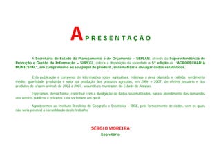 A        PRESENTAÇÃO


        A Secretaria de Estado do Planejamento e do Orçamento – SEPLAN, através da Superintendência de
Produção e Gestão da Informação – SUPEGI, coloca a disposição da sociedade a 5ª edição da “AGROPECUÁRIA
MUNICIPAL", em cumprimento ao seu papel de produzir, sistematizar e divulgar dados estatísticos.

          Esta publicação é composta de informações sobre agricultura, relativas a área plantada e colhida, rendimento
médio, quantidade produzida e valor da produção dos produtos agrícolas, em 2006 e 2007, do efetivo pecuário e dos
produtos de origem animal, de 2002 a 2007, segundo os municípios do Estado de Alagoas.

          Esperamos, dessa forma, contribuir com a divulgação de dados sistematizados, para o atendimento das demandas
dos setores públicos e privados e da sociedade em geral.

           Agradecemos ao Instituto Brasileiro de Geografia e Estatística - IBGE, pelo fornecimento de dados, sem os quais
não seria possível a consolidação deste trabalho.




                                                SÉRGIO MOREIRA
                                                      Secretário
 