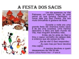 A FESTA DOS SACIS Um dia apareceu na Vila Palmares um menino negro de uma perna só que fumava cachimbo, o nome dele era Saci Perere. Ele era muito brincalhão e gostava de festa.  Durante a noite era uma grande festa ele chamava todos sacis e de dia uma surpresa. Uma menina descobriu e falou pra todo mundo da Vila, mas ninguém acreditou nela.  Então ela foi atrás do Saci e tirou o capuz vermelho da cabeça dele e ordenou que ele saísse da Vila. _Sai da vila! O Saci respondeu: _Eu saio mas por favor devolva meu capuz.  A menina devolveu e quem desapareceu da Vila foi ela.  Autora: Letícia Pereira Vitor – 2ª série B 