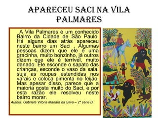Apareceu Saci na Vila Palmares A Vila Palmares é um conhecido Bairro da Cidade de São Paulo. Há alguns dias atrás apareceu neste bairro um Saci . Algumas pessoas dizem que ele é uma gracinha, muito bonzinho, já outros dizem que ele é terrível, muito danado. Ele esconde o sapato das crianças, esconde o vaso da sala, suja as roupas estendidas nos varais e coloca pimenta no feijão. Mas apesar disso, parece que a maioria gosta muito do Saci, e por esta razão ele resolveu neste bairro morar. Autora: Gabriela Vitória Manara da Silva – 2ª série B 