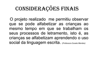 Considerações finais O projeto realizado  me permitiu observar que se pode alfabetizar as crianças ao mesmo tempo em que se trabalham os seus processos de letramento, isto é, as crianças se alfabetizam aprendendo o uso social da linguagem escrita.  ( Professora Susete Mendes) 