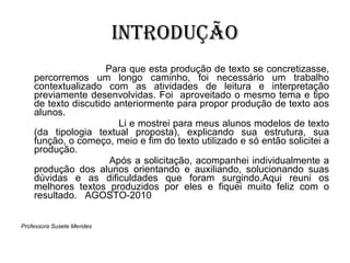 INTRODUÇÃO Para que esta produção de texto se concretizasse, percorremos um longo caminho, foi necessário um trabalho contextualizado com as atividades de leitura e interpretação previamente desenvolvidas. Foi  aproveitado o mesmo tema e tipo de texto discutido anteriormente para propor produção de texto aos alunos. Li e mostrei para meus alunos modelos de texto (da tipologia textual proposta), explicando sua estrutura, sua função, o começo, meio e fim do texto utilizado e só então solicitei a produção. Após a solicitação, acompanhei individualmente a produção dos alunos orientando e auxiliando, solucionando suas dúvidas e as dificuldades que foram surgindo.Aqui reuni os melhores textos produzidos por eles e fiquei muito feliz com o resultado.  AGOSTO-2010 Professora Susete Mendes 
