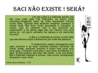 Saci não existe ! Será? Um dia a Bia e a Gabriela saíram pra dar uma volta pela Vila Palmares, no bairro onde moravam.Chegando perto da mata resolveram brincar numa trilha. Quando elas estavam andando começou a ventar forte. Bia ficou muito assustada e começou a correr, mas no caminho veio a seu encontro um redemoinho e de dentro dele saiu um menino com uma perna só , um gorro vermelho na cabeça e um cachimbo na boca.  A Bia e a Gabriela já tinham ouvido falar que ele adorava fazer travessuras por onde ele passava.  O redemoinho estava carregando tudo pelo caminho e as duas meninas ficaram morrendo de medo, então, cortaram caminho e foram ficar junto com seus pais. Contaram para eles o que tinha acontecido e o pais  da Bia explicou que Saci não existe , é só uma lenda. Bia e Gabriela voltaram a brincar, mas nunca conseguiram esquecer o que viram. Autora: Bruna Rafaela – 2ª B 