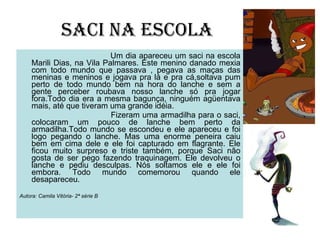 SACI NA ESCOLA Um dia apareceu um saci na escola Marili Dias, na Vila Palmares. Este menino danado mexia com todo mundo que passava , pegava as maças das meninas e meninos e jogava pra lá e pra cá,soltava pum perto de todo mundo bem na hora do lanche e sem a gente perceber roubava nosso lanche só pra jogar fora.Todo dia era a mesma bagunça, ninguém agüentava mais, até que tiveram uma grande idéia. Fizeram uma armadilha para o saci, colocaram um pouco de lanche bem perto da armadilha.Todo mundo se escondeu e ele apareceu e foi logo pegando o lanche. Mas uma enorme peneira caiu bem em cima dele e ele foi capturado em flagrante. Ele ficou muito surpreso e triste também, porque Saci não gosta de ser pego fazendo traquinagem. Ele devolveu o lanche e pediu desculpas. Nós soltamos ele e ele foi embora. Todo mundo comemorou quando ele desapareceu. Autora: Camila Vitória- 2ª série B 
