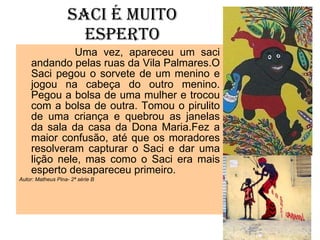 SACI É MUITO ESPERTO Uma vez, apareceu um saci andando pelas ruas da Vila Palmares.O Saci pegou o sorvete de um menino e jogou na cabeça do outro menino. Pegou a bolsa de uma mulher e trocou com a bolsa de outra. Tomou o pirulito de uma criança e quebrou as janelas da sala da casa da Dona Maria.Fez a maior confusão, até que os moradores resolveram capturar o Saci e dar uma lição nele, mas como o Saci era mais esperto desapareceu primeiro. Autor: Matheus Pina- 2ª série B 