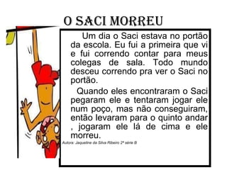 O saci morreu Um dia o Saci estava no portão da escola. Eu fui a primeira que vi e fui correndo contar para meus colegas de sala. Todo mundo desceu correndo pra ver o Saci no portão. Quando eles encontraram o Saci pegaram ele e tentaram jogar ele num poço, mas não conseguiram, então levaram para o quinto andar , jogaram ele lá de cima e ele morreu. Autora: Jaqueline da Silva Ribeiro 2ª série B 