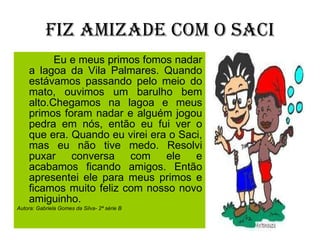 Fiz amizade com o Saci Eu e meus primos fomos nadar a lagoa da Vila Palmares. Quando estávamos passando pelo meio do mato, ouvimos um barulho bem alto.Chegamos na lagoa e meus primos foram nadar e alguém jogou pedra em nós, então eu fui ver o que era. Quando eu virei era o Saci, mas eu não tive medo. Resolvi puxar conversa com ele e acabamos ficando amigos. Então apresentei ele para meus primos e ficamos muito feliz com nosso novo amiguinho.  Autora: Gabriela Gomes da Silva- 2ª série B 