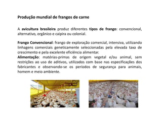 Produção mundial de frangos de carne
A avicultura brasileira produz diferentes tipos de frango: convencional,
alternativo, orgânico e caipira ou colonial.
Frango Convencional: frango de exploração comercial, intensiva, utilizando
linhagens comerciais geneticamente seleccionadas pela elevada taxa de
crescimento e pela excelente eficiência alimentar.
Alimentação: matérias-primas de origem vegetal e/ou animal, sem
restrições ao uso de aditivos, utilizados com base nas especificações dos
fabricantes e observando-se os períodos de segurança para animais,
homem e meio ambiente.
 