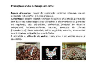 Produção mundial de frangos de carne
Frango Alternativo: frango de exploração comercial intensiva, menor
densidade (13 aves/m2) e menor produção.
Alimentação: origem vegetal e mineral inorgânico. Os aditivos, permitidos
com base nas especificações dos fabricantes e observando-se os períodos
de segurança, são: pré-bióticos, simbióticos, produtos de exclusão
competitiva, imunoestimulantes naturais, extractos de plantas
(nutracêuticos), óleos essenciais, ácidos orgânicos, enzimas, adsorventes
de micotoxinas, antioxidantes e nucleótidos.
É permitida a utilização de vacinas virais vivas e de vacinas contra a
coccidiose.
 