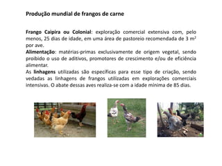 Produção mundial de frangos de carne
Frango Caipira ou Colonial: exploração comercial extensiva com, pelo
menos, 25 dias de idade, em uma área de pastoreio recomendada de 3 m2
por ave.
Alimentação: matérias-primas exclusivamente de origem vegetal, sendo
proibido o uso de aditivos, promotores de crescimento e/ou de eficiência
alimentar.
As linhagens utilizadas são específicas para esse tipo de criação, sendo
vedadas as linhagens de frangos utilizadas em explorações comerciais
intensivas. O abate dessas aves realiza-se com a idade mínima de 85 dias.
 