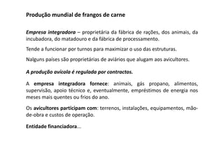 Produção mundial de frangos de carne
Empresa integradora – proprietária da fábrica de rações, dos animais, da
incubadora, do matadouro e da fábrica de processamento.
Tende a funcionar por turnos para maximizar o uso das estruturas.
Nalguns países são proprietárias de aviários que alugam aos avicultores.
A produção avícola é regulada por contractos.
A empresa integradora fornece: animais, gás propano, alimentos,
supervisão, apoio técnico e, eventualmente, empréstimos de energia nos
meses mais quentes ou frios do ano.
Os avicultores participam com: terrenos, instalações, equipamentos, mão-
de-obra e custos de operação.
Entidade financiadora...
 