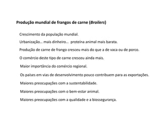 Produção mundial de frangos de carne (Broilers)
Crescimento da população mundial.
Urbanização… mais dinheiro… proteína animal mais barata.
Produção de carne de frango cresceu mais do que a de vaca ou de porco.
O comércio deste tipo de carne cresceu ainda mais.
Maior importância do comércio regional.
Os países em vias de desenvolvimento pouco contribuem para as exportações.
Maiores preocupações com a sustentabilidade.
Maiores preocupações com o bem-estar animal.
Maiores preocupações com a qualidade e a biossegurança.
 