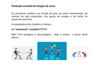 Produção mundial de frangos de carne
Os avicultores recebem em função do peso da carne movimentada, do
número de aves produzidas, dos gastos de energia e do índice de
conversão alimentar.
A competição entre criadores é intensa.
E o “casamento” é perfeito???????
Não! Tem vantagens e desvantagens… altos e baixos… e quem tente
abusar…
 