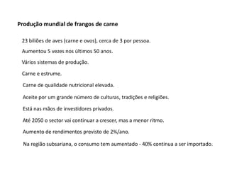 Produção mundial de frangos de carne
23 biliões de aves (carne e ovos), cerca de 3 por pessoa.
Aumentou 5 vezes nos últimos 50 anos.
Vários sistemas de produção.
Carne e estrume.
Carne de qualidade nutricional elevada.
Aceite por um grande número de culturas, tradições e religiões.
Está nas mãos de investidores privados.
Até 2050 o sector vai continuar a crescer, mas a menor ritmo.
Aumento de rendimentos previsto de 2%/ano.
Na região subsariana, o consumo tem aumentado - 40% continua a ser importado.
 