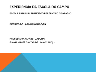 EXPERIÊNCIA DA ESCOLA DO CAMPO
ESCOLA ESTADUAL FRANCISCO PERGENTINO DE ARAÚJO
DISTRITO DE LAGINHAS/CAICÓ-RN
PROFESSORA ALFABETIZADORA:
FLÁVIA NUNES DANTAS DE LIMA (3º ANO) -
 