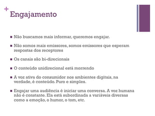 +

Engajamento
n 

Não buscamos mais informar, queremos engajar.

n 

Não somos mais emissores, somos emissores que esperam
respostas dos receptores

n 

Os canais são bi-direcionais

n 

O conteúdo unidirecional está morrendo

n 

A voz ativa do consumidor nos ambientes digitais, na
verdade, é conteúdo. Puro e simples.

n 

Engajar uma audiência é iniciar uma conversa. A voz humana
não é constante. Ela está subordinada a variáveis diversas
como a emoção, o humor, o tom, etc.

 