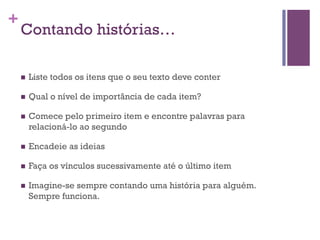 +

Contando histórias…
n 

Liste todos os itens que o seu texto deve conter

n 

Qual o nível de importância de cada item?

n 

Comece pelo primeiro item e encontre palavras para
relacioná-lo ao segundo

n 

Encadeie as ideias

n 

Faça os vínculos sucessivamente até o último item

n 

Imagine-se sempre contando uma história para alguém.
Sempre funciona.

 
