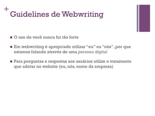 +

Guidelines de Webwriting
n 

O uso do você nunca foi tão forte

n 

Em webwriting é apropriado utilizar “eu” ou “nós”, por que
estamos falando através de uma persona digital

n 

Para perguntas e respostas aos usuários utilize o tratamento
que adotar no website (eu, nós, nome da empresa)

 