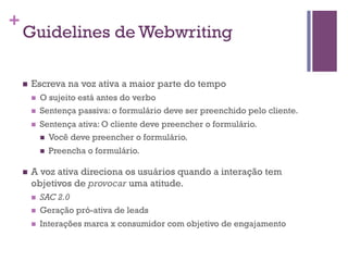 +

Guidelines de Webwriting
n 

Escreva na voz ativa a maior parte do tempo
n 
n 
n 

O sujeito está antes do verbo
Sentença passiva: o formulário deve ser preenchido pelo cliente.
Sentença ativa: O cliente deve preencher o formulário.
n  Você deve preencher o formulário.
n 

n 

Preencha o formulário.

A voz ativa direciona os usuários quando a interação tem
objetivos de provocar uma atitude.
n 

SAC 2.0
Geração pró-ativa de leads

n 

Interações marca x consumidor com objetivo de engajamento

n 

 