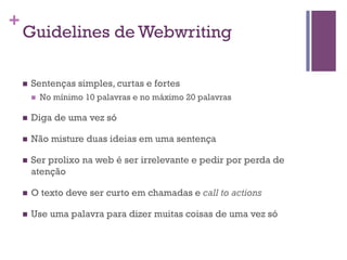 +

Guidelines de Webwriting
n 

Sentenças simples, curtas e fortes
n 

No mínimo 10 palavras e no máximo 20 palavras

n 

Diga de uma vez só

n 

Não misture duas ideias em uma sentença

n 

Ser prolixo na web é ser irrelevante e pedir por perda de
atenção

n 

O texto deve ser curto em chamadas e call to actions

n 

Use uma palavra para dizer muitas coisas de uma vez só

 