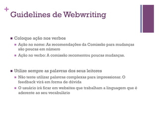 +

Guidelines de Webwriting
n 

Coloque ação nos verbos
n 

n 

n 

Ação no nome: As recomendações da Comissão para mudanças
são poucas em número
Ação no verbo: A comissão recomentou poucas mudanças.

Utilize sempre as palavras dos seus leitores
n 

n 

Não tente utilizar palavras complexas para impressionar. O
feedback virá em forma de dúvida
O usuário irá ficar em websites que trabalham a linguagem que é
aderente ao seu vocabulário

 