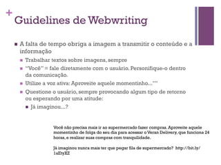 +

Guidelines de Webwriting
n 

A falta de tempo obriga a imagem a transmitir o conteúdo e a
informação
n 

Trabalhar textos sobre imagens, sempre
“Você” = fale diretamente com o usuário. Personifique-o dentro
da comunicação.

n 

Utilize a voz ativa: Aproveite aquele momentinho..."”

n 

Questione o usuário, sempre provocando algum tipo de retorno
ou esperando por uma atitude:
n  Já imaginou...?

n 

Você não precisa mais ir ao supermercado fazer compras. Aproveite aquele
momentinho de folga do seu dia para acessar o Veran Delivery, que funciona 24
horas, e realizar suas compras com tranquilidade.
Já imaginou nunca mais ter que pegar fila de supermercado? http://bit.ly/
1aEtyXZ

 