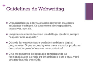 +

Guidelines de Webwriting
n 

O publicitário ou o jornalista não escrevem mais para
ambientes estáticos. Os ambientes são responsivos,
interativos, sociais.

n 

Imagine seu conteúdo como um diálogo. Ele deve sempre
“esperar uma resposta”

n 

Quando for escrever para qualquer ambiente digital
pergunte-se: O que espero que os meus usuários produzam
de conteúdo quando lerem o meu conteúdo?

n 

Crie mecanismos de interação considerando as
funcionalidades da rede ou do ambiente para o qual você
está produzindo conteúdo.

 
