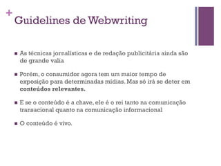 +

Guidelines de Webwriting
n 

As técnicas jornalísticas e de redação publicitária ainda são
de grande valia

n 

Porém, o consumidor agora tem um maior tempo de
exposição para determinadas mídias. Mas só irá se deter em
conteúdos relevantes.

n 

E se o conteúdo é a chave, ele é o rei tanto na comunicação
transacional quanto na comunicação informacional

n 

O conteúdo é vivo.

 