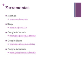 +

Ferramentas
n 

Mention
n 

n 

Scup
n 

n 

www.google.com/adwords

Google News
n 

n 

www.scup.com.br

Google Adwords
n 

n 

www.mention.com

www.google.com/noticias

Google Adwords
n 

www.google.com/adwords

 