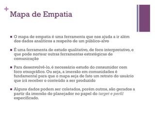 +

Mapa de Empatia
n 

O mapa de empatia é uma ferramenta que nos ajuda a ir além
dos dados analíticos a respeito de um público-alvo

n 

É uma ferramenta de estudo qualitativo, de foco interpretativo, e
que pode nortear outras ferramentas estratégicas de
comunicação

n 

Para desenvolvê-lo, é necessário estudo do consumidor com
foco etnográfico. Ou seja, a imersão em comunidades é
fundamental para que o mapa seja de fato um retrato do usuário
que irá receber o conteúdo a ser produzido

n 

Alguns dados podem ser coletados, porém outros, são gerados a
partir da imersão do planejador no papel do target e perfil
especificado.

 