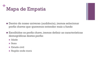 +

Mapa de Empatia
n 

Dentro do nosso universo (audiência), iremos selecionar
perfis chaves que queremos entender mais a fundo

n 

Escolhidos os perfis chave, iremos definir as características
demográficas destes perfis:
n 
n 
n 
n 

Idade
Sexo
Estado civil
Região onde mora

 
