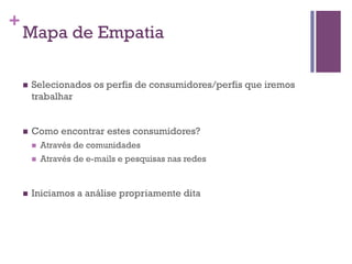 +

Mapa de Empatia
n 

Selecionados os perfis de consumidores/perfis que iremos
trabalhar

n 

Como encontrar estes consumidores?
n 
n 

n 

Através de comunidades
Através de e-mails e pesquisas nas redes

Iniciamos a análise propriamente dita

 