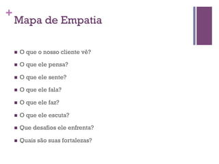 +

Mapa de Empatia
n 

O que o nosso cliente vê?

n 

O que ele pensa?

n 

O que ele sente?

n 

O que ele fala?

n 

O que ele faz?

n 

O que ele escuta?

n 

Que desafios ele enfrenta?

n 

Quais são suas fortalezas?

 